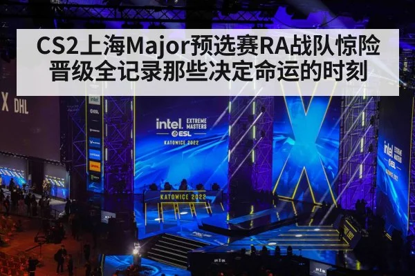 CS2上海Major预选赛RA战队惊险晋级全记录那些决定命运的时刻