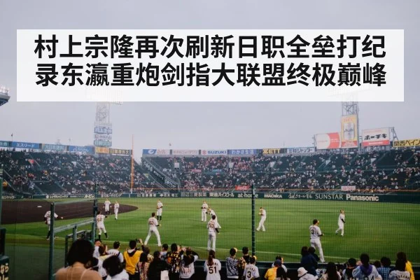 村上宗隆再次刷新日职全垒打纪录东瀛重炮剑指大联盟终极巅峰